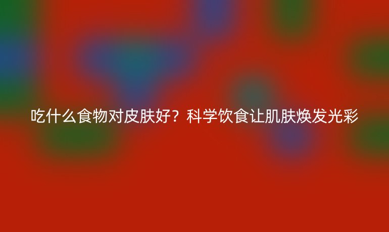吃什么食物對皮膚好？科學(xué)飲食讓肌膚煥發(fā)光彩