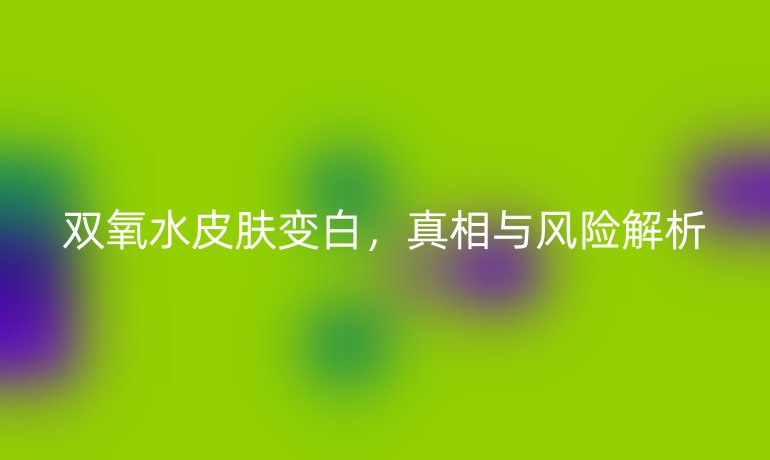 雙氧水皮膚變白，真相與風(fēng)險(xiǎn)解析