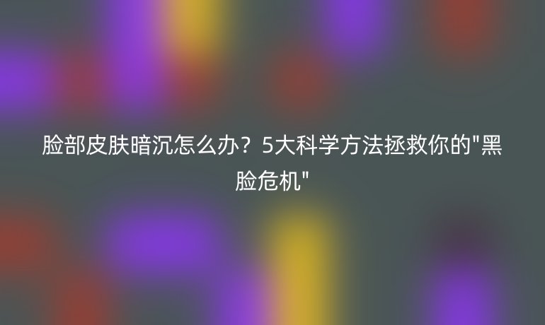 臉部皮膚暗沉怎么辦？5大科學(xué)方法拯救你的
