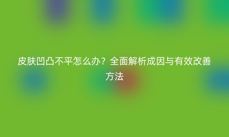 皮膚凹凸不平怎么辦？全面解析成因與有效改善方法