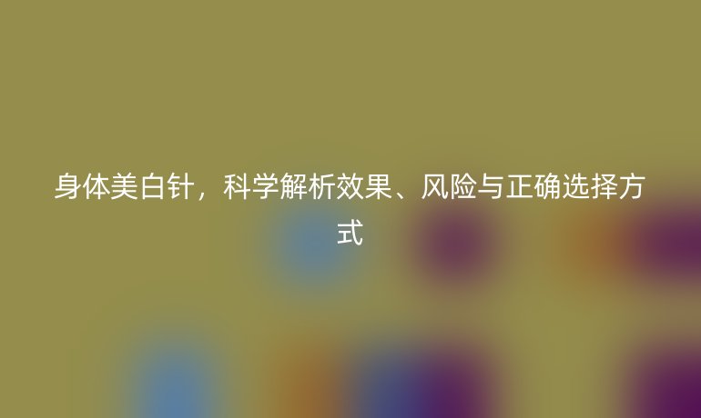 身體美白針，科學(xué)解析效果、風(fēng)險(xiǎn)與正確選擇方式