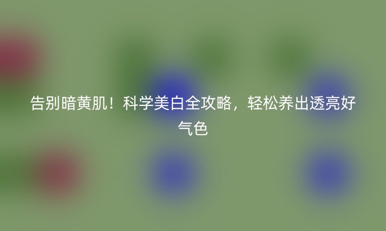 告別暗黃肌！科學(xué)美白全攻略，輕松養(yǎng)出透亮好氣色
