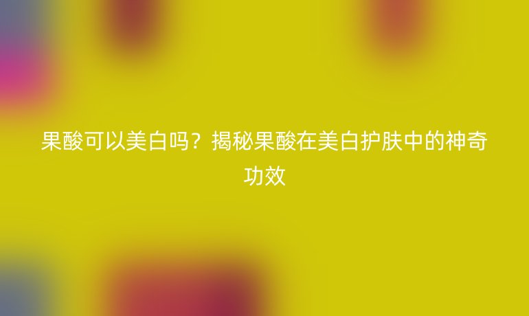 果酸可以美白嗎？揭秘果酸在美白護(hù)膚中的神奇功效
