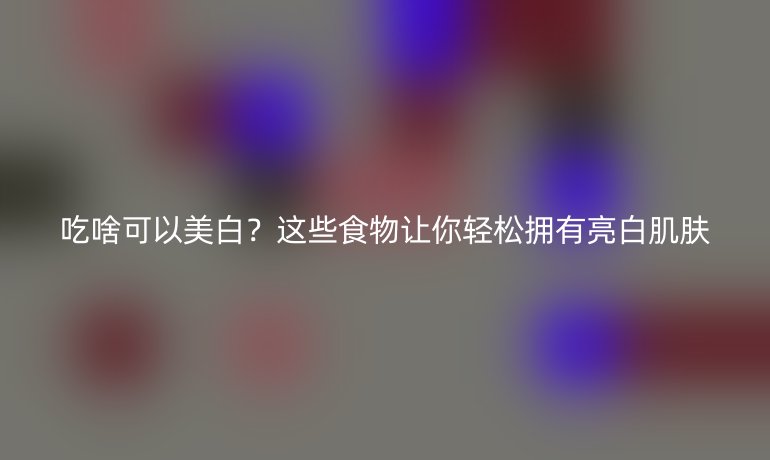 吃啥可以美白？這些食物讓你輕松擁有亮白肌膚