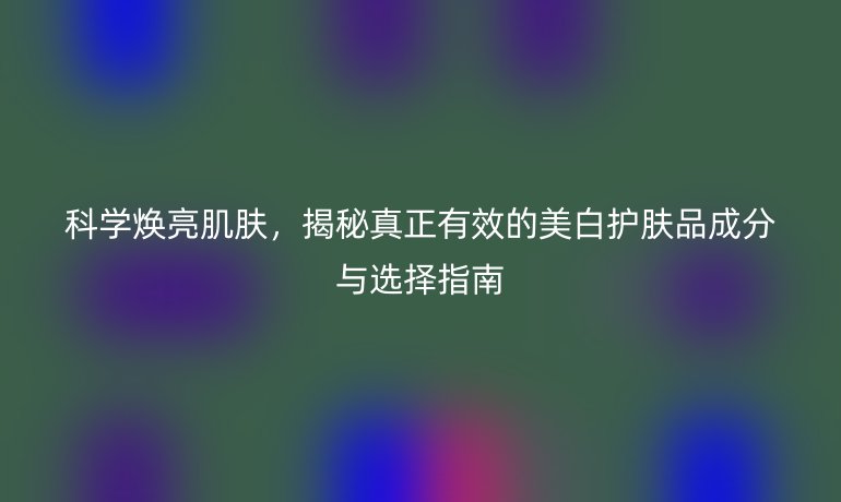 科學(xué)煥亮肌膚，揭秘真正有效的美白護(hù)膚品成分與選擇指南