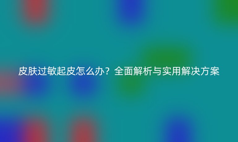 皮膚過敏起皮怎么辦？全面解析與實(shí)用解決方案