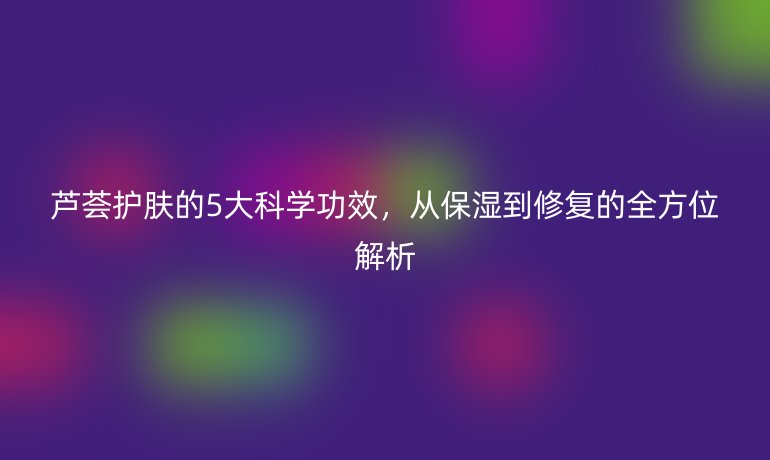蘆薈護膚的5大科學(xué)功效，從保濕到修復(fù)的全方位解析