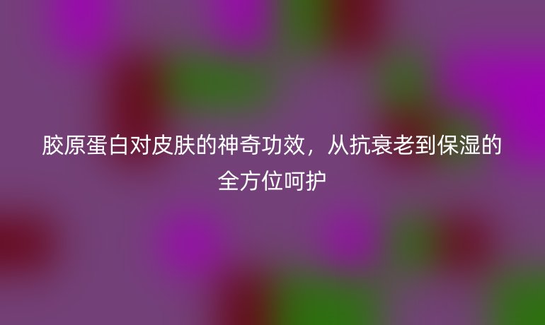 膠原蛋白對皮膚的神奇功效，從抗衰老到保濕的全方位呵護