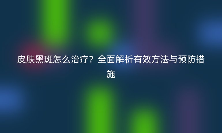 皮膚黑斑怎么治療？全面解析有效方法與預(yù)防措施