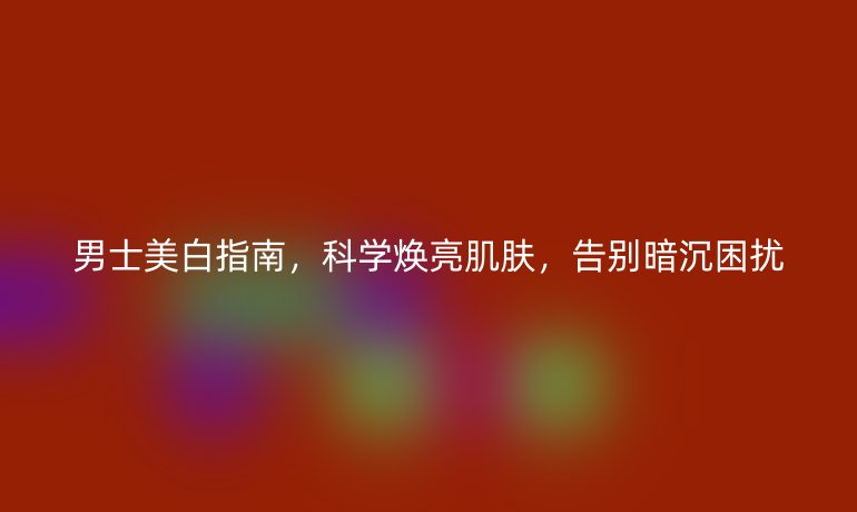 男士美白指南，科學(xué)煥亮肌膚，告別暗沉困擾