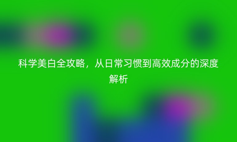 科學(xué)美白全攻略，從日常習(xí)慣到高效成分的深度解析