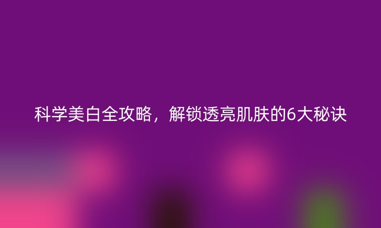 科學(xué)美白全攻略，解鎖透亮肌膚的6大秘訣