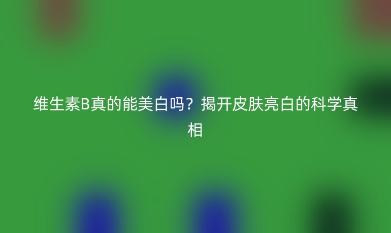 維生素B真的能美白嗎？揭開皮膚亮白的科學(xué)真相
