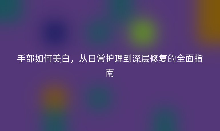 手部如何美白，從日常護理到深層修復的全面指南