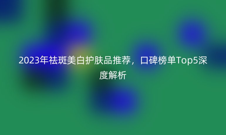 2023年祛斑美白護(hù)膚品推薦，口碑榜單Top5深度解析