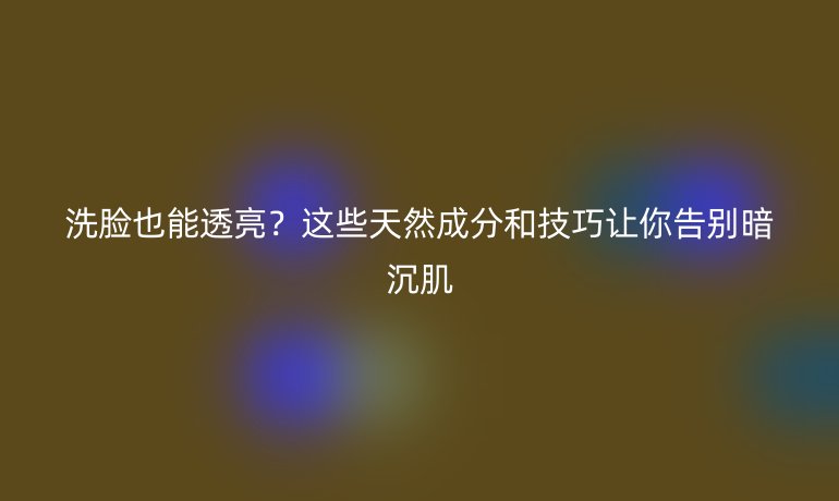 洗臉也能透亮？這些天然成分和技巧讓你告別暗沉肌
