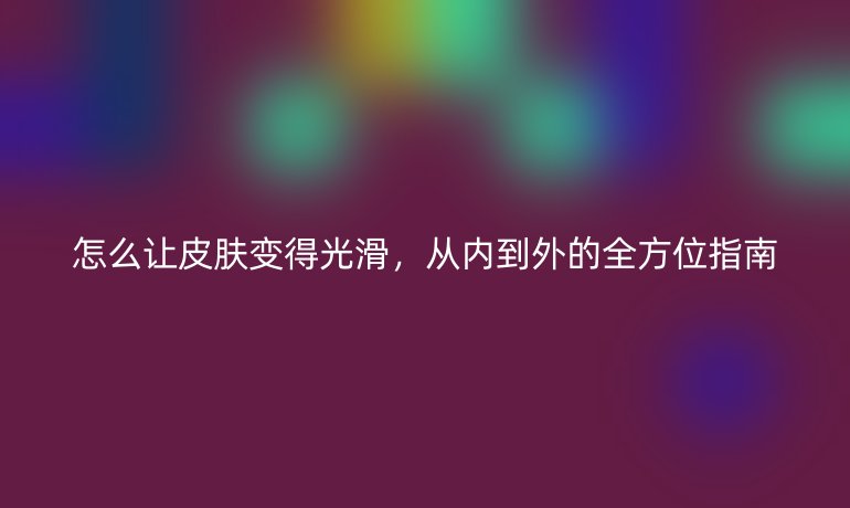 怎么讓皮膚變得光滑，從內(nèi)到外的全方位指南