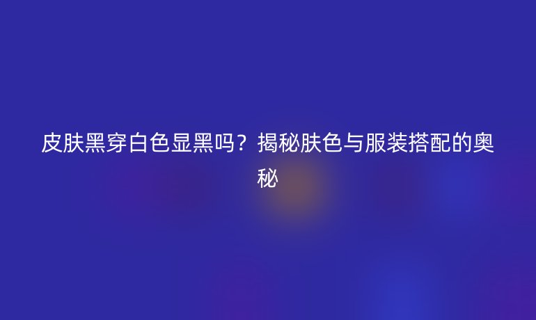 皮膚黑穿白色顯黑嗎？揭秘膚色與服裝搭配的奧秘