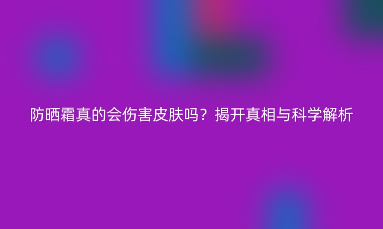 防曬霜真的會(huì)傷害皮膚嗎？揭開真相與科學(xué)解析