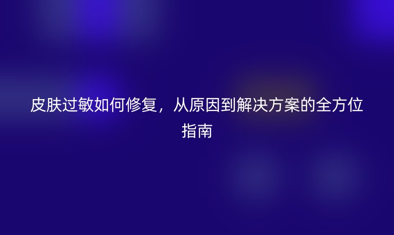 皮膚過敏如何修復(fù)，從原因到解決方案的全方位指南