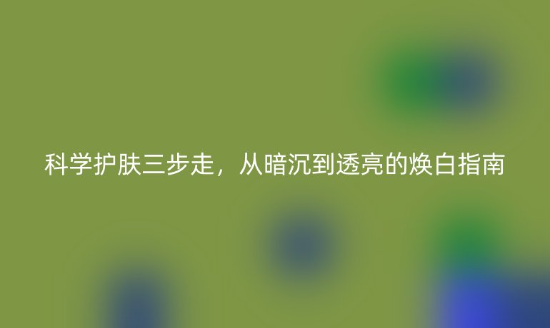 科學(xué)護(hù)膚三步走，從暗沉到透亮的煥白指南