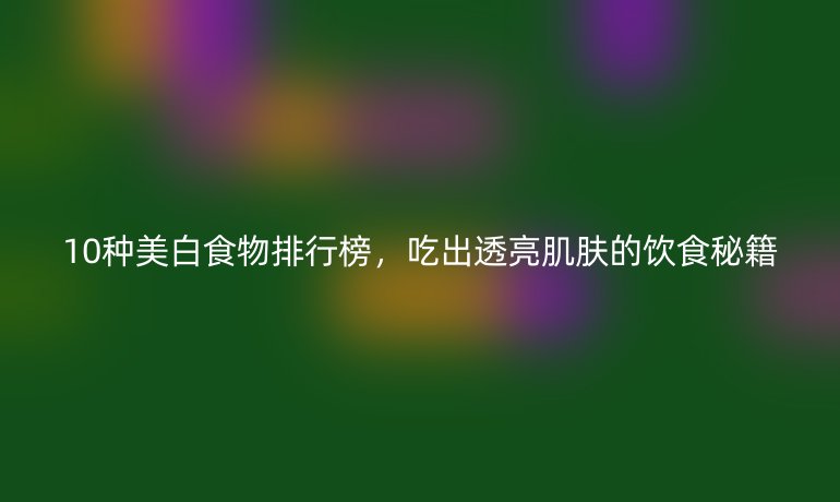 10種美白食物排行榜，吃出透亮肌膚的飲食秘籍