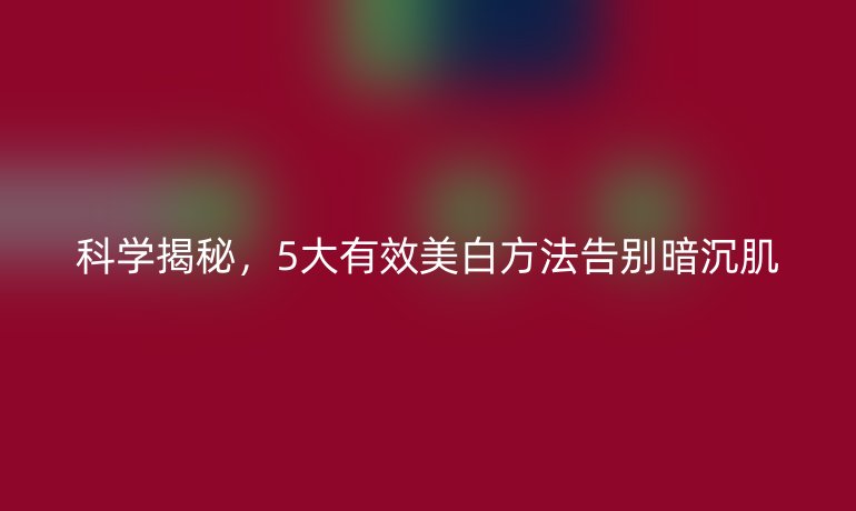 科學(xué)揭秘，5大有效美白方法告別暗沉肌
