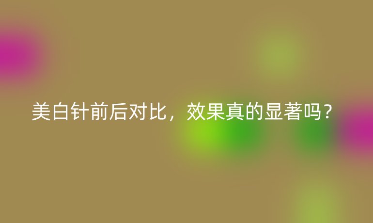 美白針前后對比，效果真的顯著嗎？