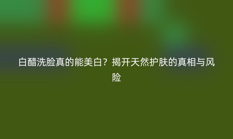 白醋洗臉真的能美白？揭開天然護(hù)膚的真相與風(fēng)險(xiǎn)