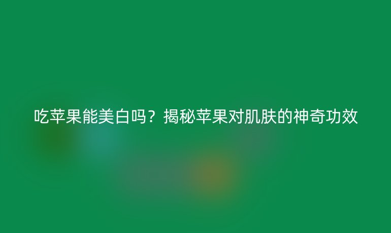 吃蘋果能美白嗎？揭秘蘋果對肌膚的神奇功效