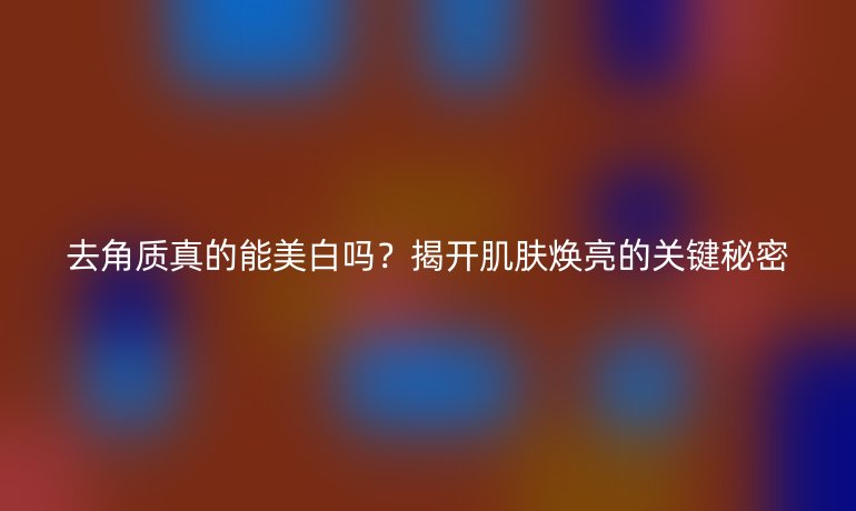 去角質(zhì)真的能美白嗎？揭開肌膚煥亮的關(guān)鍵秘密