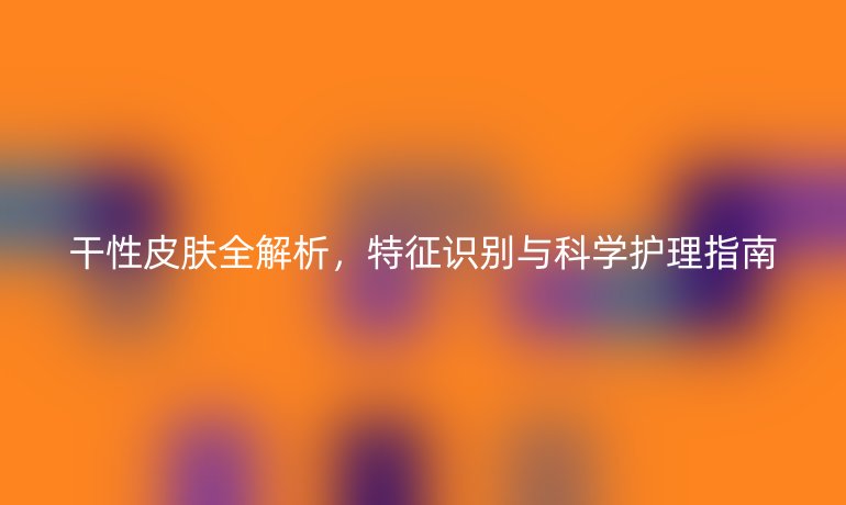 干性皮膚全解析，特征識別與科學護理指南
