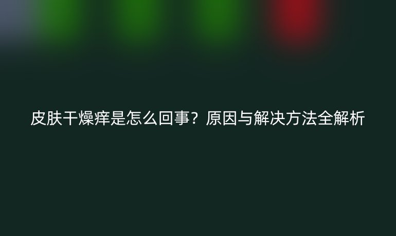 皮膚干燥癢是怎么回事？原因與解決方法全解析
