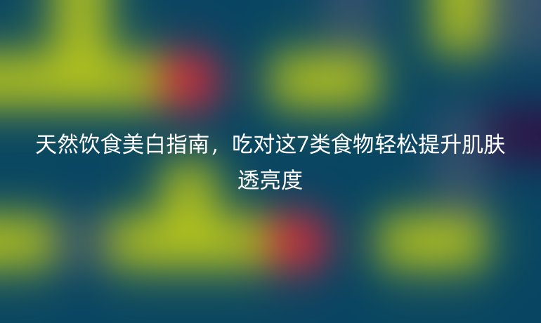 天然飲食美白指南，吃對這7類食物輕松提升肌膚透亮度