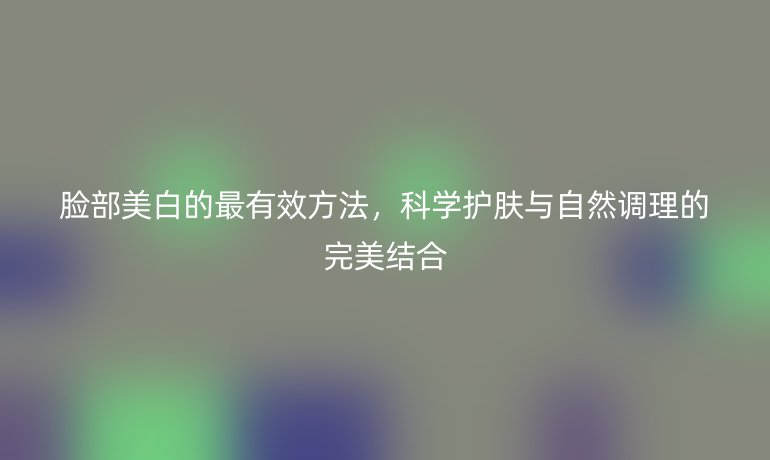 臉部美白的最有效方法，科學(xué)護(hù)膚與自然調(diào)理的完美結(jié)合