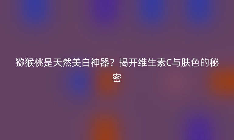 獼猴桃是天然美白神器？揭開維生素C與膚色的秘密