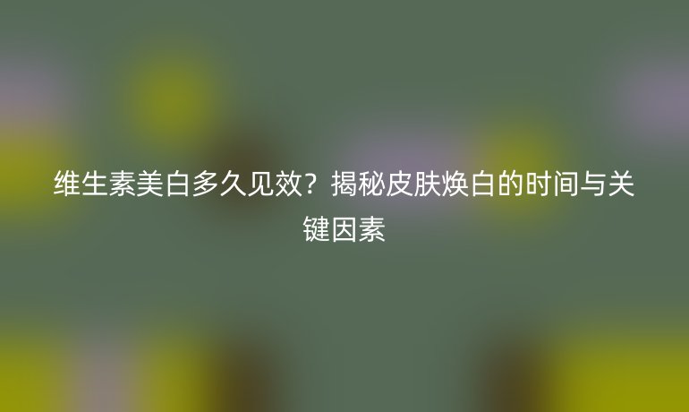 維生素美白多久見效？揭秘皮膚煥白的時(shí)間與關(guān)鍵因素