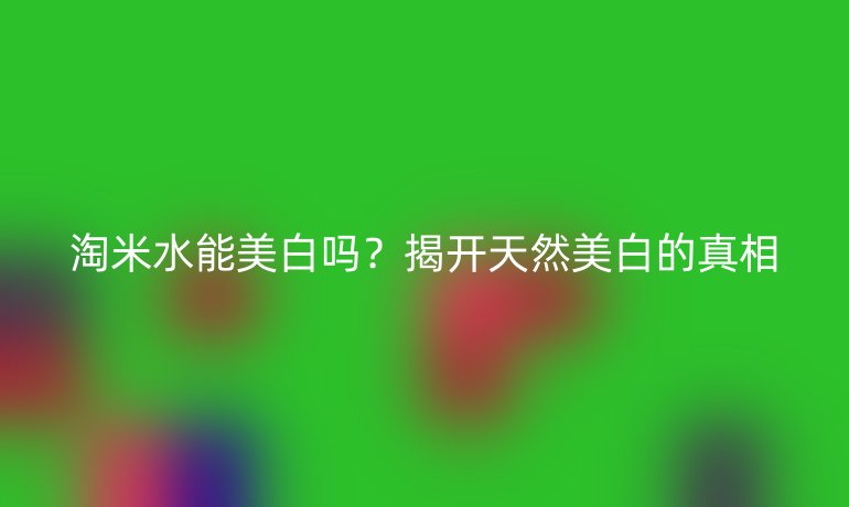 淘米水能美白嗎？揭開天然美白的真相