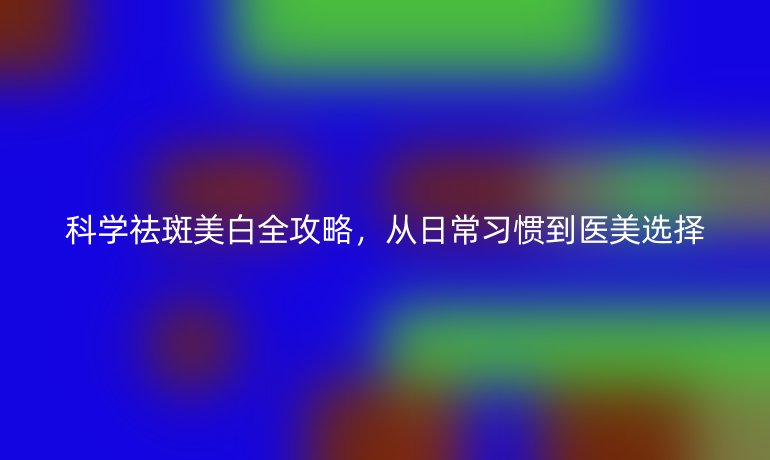 科學(xué)祛斑美白全攻略，從日常習(xí)慣到醫(yī)美選擇
