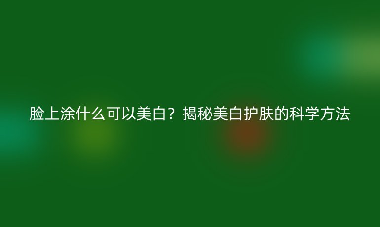 臉上涂什么可以美白？揭秘美白護(hù)膚的科學(xué)方法