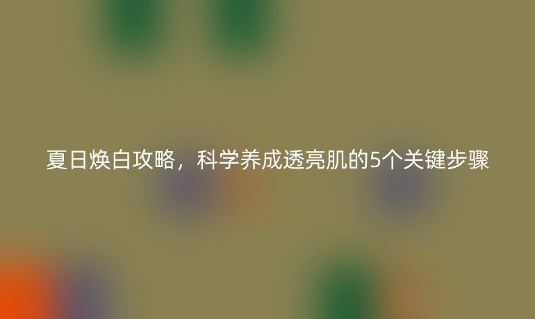夏日煥白攻略，科學(xué)養(yǎng)成透亮肌的5個(gè)關(guān)鍵步驟