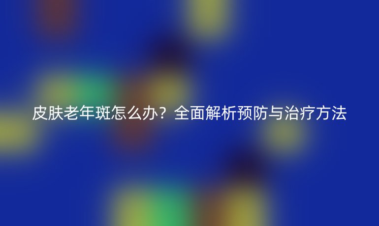 皮膚老年斑怎么辦？全面解析預(yù)防與治療方法