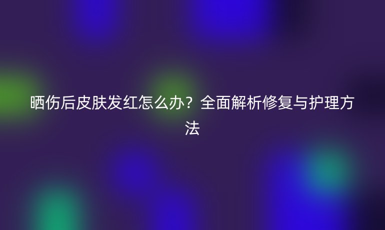 曬傷后皮膚發(fā)紅怎么辦？全面解析修復與護理方法