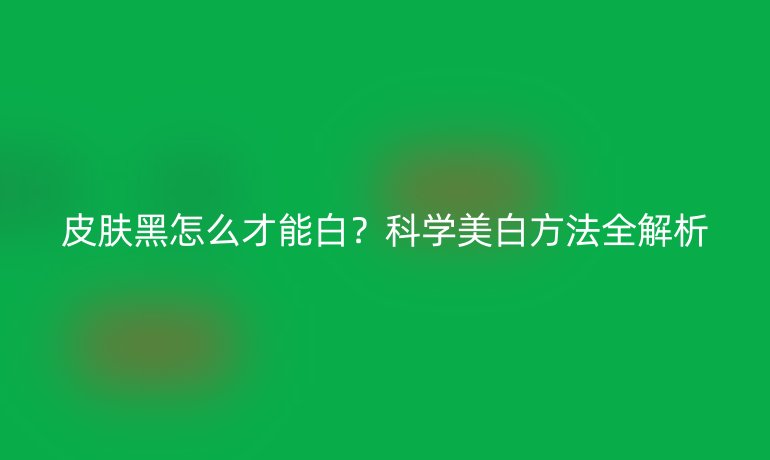 皮膚黑怎么才能白？科學(xué)美白方法全解析