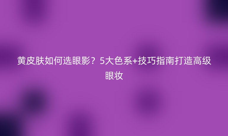 黃皮膚如何選眼影？5大色系+技巧指南打造高級(jí)眼妝