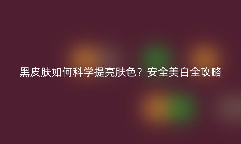 黑皮膚如何科學(xué)提亮膚色？安全美白全攻略