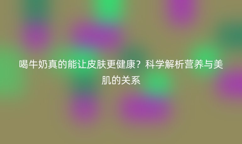 喝牛奶真的能讓皮膚更健康？科學(xué)解析營(yíng)養(yǎng)與美肌的關(guān)系
