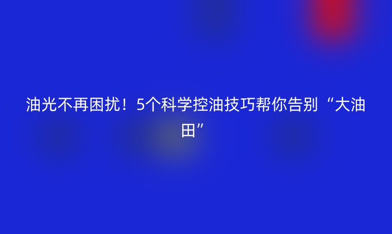 油光不再困擾！5個(gè)科學(xué)控油技巧幫你告別“大油田”