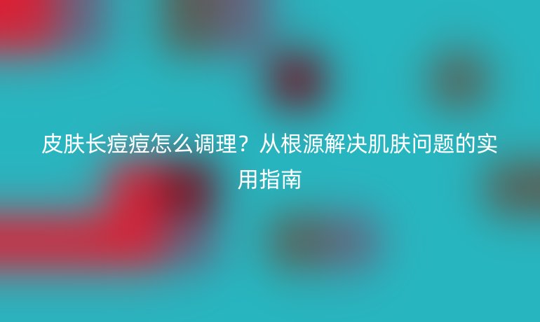 皮膚長(zhǎng)痘痘怎么調(diào)理？從根源解決肌膚問(wèn)題的實(shí)用指南