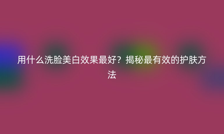 用什么洗臉美白效果最好？揭秘最有效的護膚方法